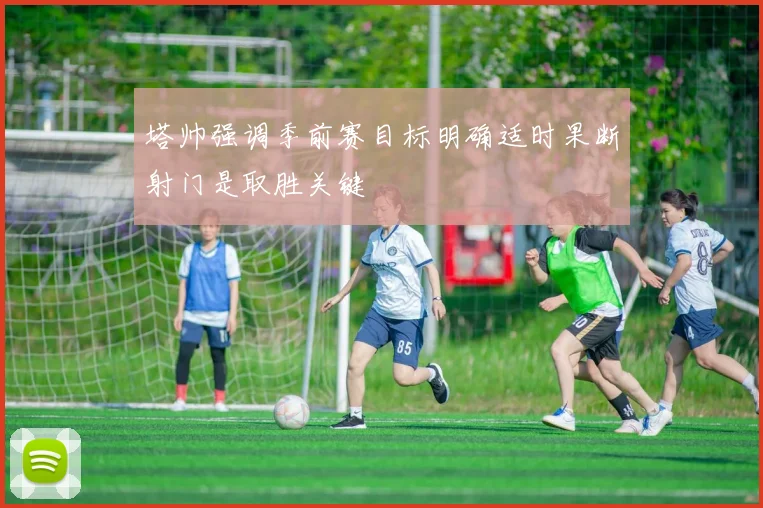 塔帅强调季前赛目标明确适时果断射门是取胜关键