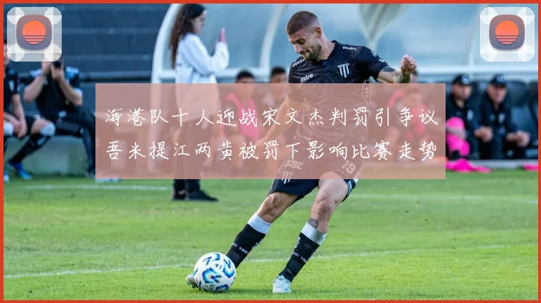海港队十人迎战宋文杰判罚引争议吾米提江两黄被罚下影响比赛走势