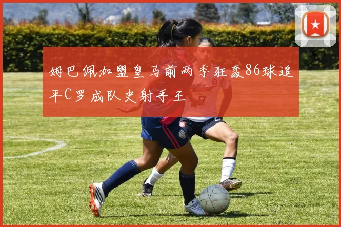 姆巴佩加盟皇马前两季狂轰86球追平C罗成队史射手王