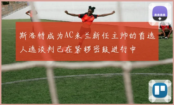 斯洛特成为AC米兰新任主帅的首选人选谈判已在紧锣密鼓进行中