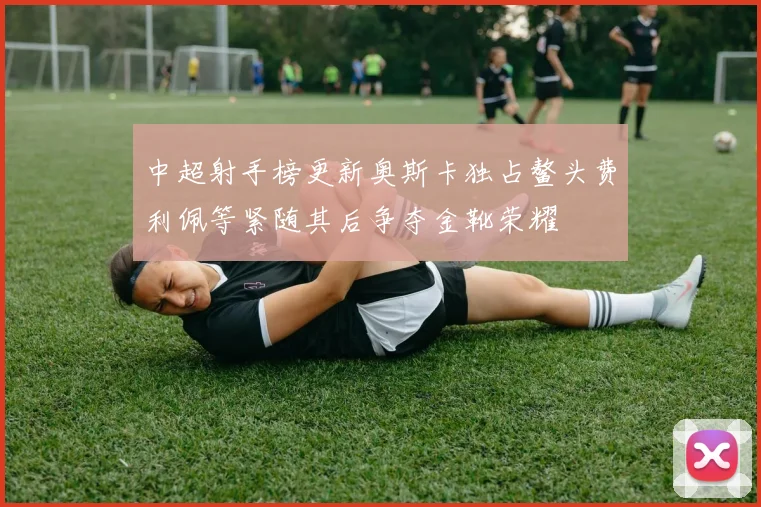 中超射手榜更新奥斯卡独占鳌头费利佩等紧随其后争夺金靴荣耀