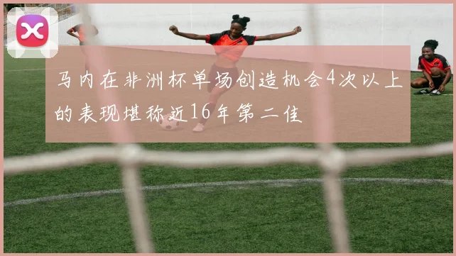 马内在非洲杯单场创造机会4次以上的表现堪称近16年第二佳