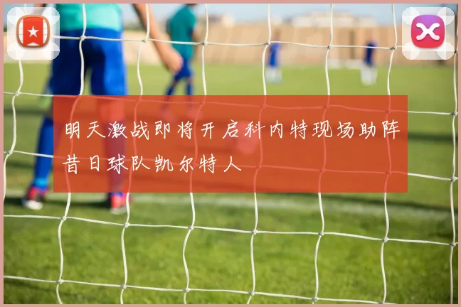 明天激战即将开启科内特现场助阵昔日球队凯尔特人