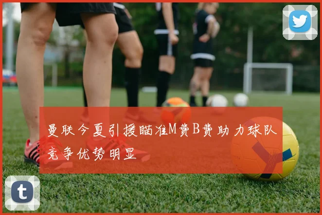 曼联今夏引援瞄准M费B费助力球队竞争优势明显