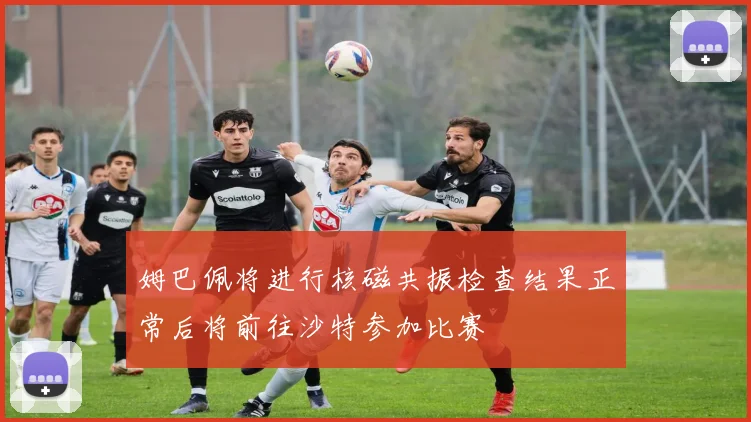 姆巴佩将进行核磁共振检查结果正常后将前往沙特参加比赛