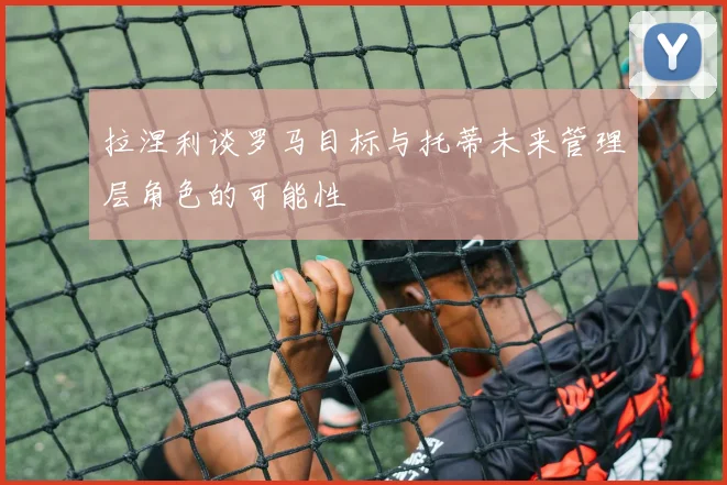 拉涅利谈罗马目标与托蒂未来管理层角色的可能性