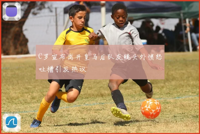 C罗宣布离开皇马后队友镜头外愤怒吐槽引发热议