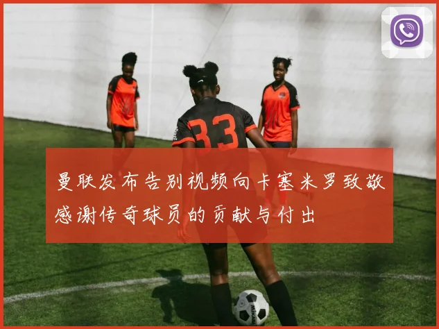 曼联发布告别视频向卡塞米罗致敬感谢传奇球员的贡献与付出
