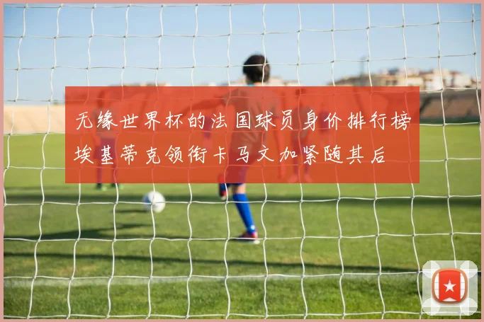 无缘世界杯的法国球员身价排行榜埃基蒂克领衔卡马文加紧随其后