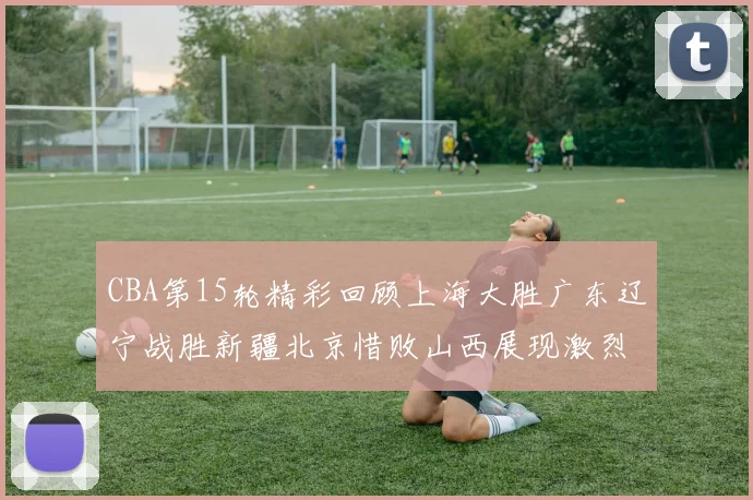 CBA第15轮精彩回顾上海大胜广东辽宁战胜新疆北京惜败山西展现激烈竞争