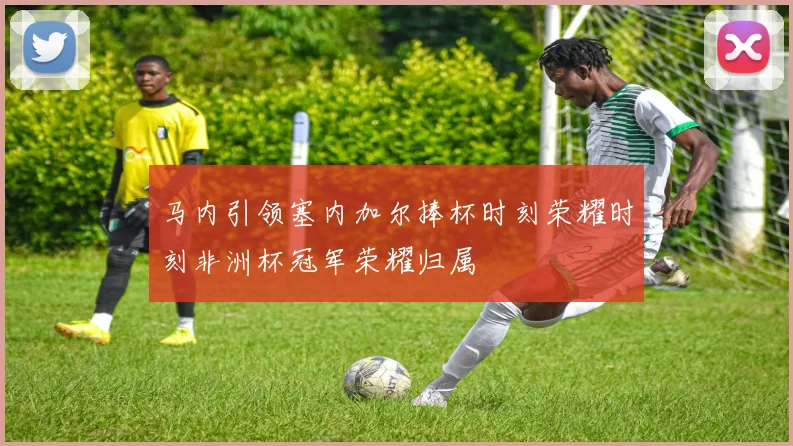 马内引领塞内加尔捧杯时刻荣耀时刻非洲杯冠军荣耀归属