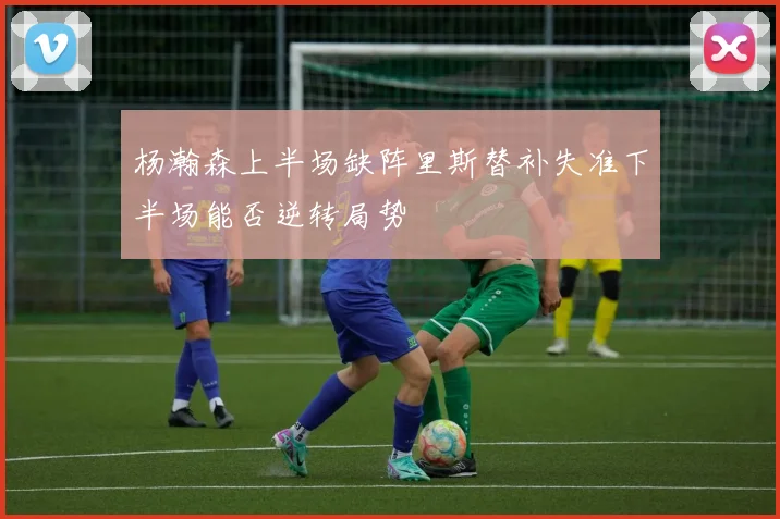 杨瀚森上半场缺阵里斯替补失准下半场能否逆转局势